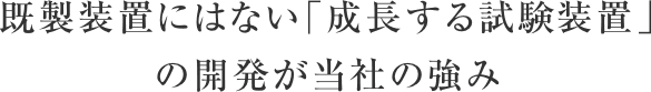 既製装置にはない「成長する試験装置」の開発が当社の強み